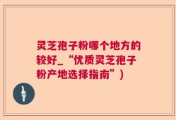 灵芝孢子粉哪个地方的较好_“优质灵芝孢子粉产地选择指南”)