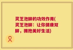 灵芝泡脚的功效作用(灵芝泡脚：让你健康双脚，拥抱美好生活)