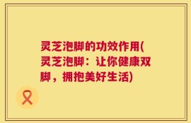 灵芝泡脚的功效作用(灵芝泡脚：让你健康双脚，拥抱美好生活)