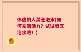 体虚的人灵芝泡水(如何充满活力？试试灵芝泡水吧！)