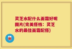 灵芝水配什么面霜好呢图片(完美搭档：灵芝水的最佳面霜配搭)