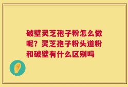 破壁灵芝孢子粉怎么做呢？灵芝孢子粉头道粉和破壁有什么区别吗