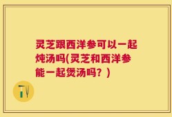 灵芝跟西洋参可以一起炖汤吗(灵芝和西洋参能一起煲汤吗？)