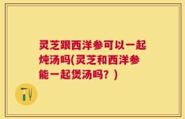 灵芝跟西洋参可以一起炖汤吗(灵芝和西洋参能一起煲汤吗？)