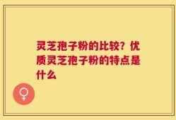 灵芝孢子粉的比较？优质灵芝孢子粉的特点是什么