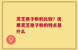 灵芝孢子粉的比较？优质灵芝孢子粉的特点是什么
