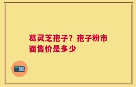 葛灵芝孢子？孢子粉市面售价是多少