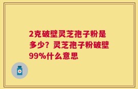 2克破壁灵芝孢子粉是多少？灵芝孢子粉破壁99%什么意思