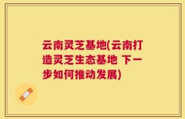 云南灵芝基地(云南打造灵芝生态基地 下一步如何推动发展)