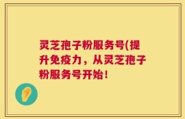 灵芝孢子粉服务号(提升免疫力，从灵芝孢子粉服务号开始！