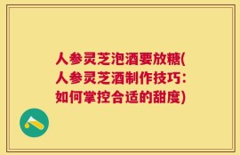 人参灵芝泡酒要放糖(人参灵芝酒制作技巧：如何掌控合适的甜度)