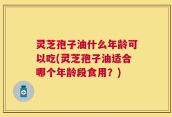 灵芝孢子油什么年龄可以吃(灵芝孢子油适合哪个年龄段食用？)