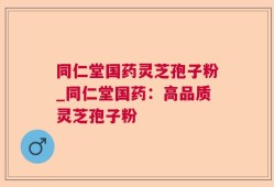 同仁堂国药灵芝孢子粉_同仁堂国药：高品质灵芝孢子粉