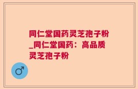 同仁堂国药灵芝孢子粉_同仁堂国药：高品质灵芝孢子粉
