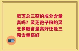 灵芝总三萜的成分含量高吗？灵芝孢子粉的灵芝多糖含量高好还是三萜含量高好
