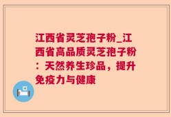 江西省灵芝孢子粉_江西省高品质灵芝孢子粉：天然养生珍品，提升免疫力与健康