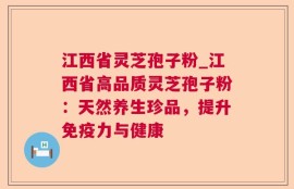江西省灵芝孢子粉_江西省高品质灵芝孢子粉：天然养生珍品，提升免疫力与健康