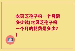 吃灵芝孢子粉一个月需多少钱(吃灵芝孢子粉一个月的花费是多少？)