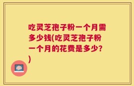 吃灵芝孢子粉一个月需多少钱(吃灵芝孢子粉一个月的花费是多少？)
