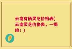 云南有柄灵芝价格表(云南灵芝价格表，一揭晓！)