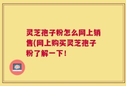 灵芝孢子粉怎么网上销售(网上购买灵芝孢子粉了解一下！