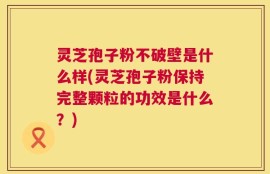 灵芝孢子粉不破壁是什么样(灵芝孢子粉保持完整颗粒的功效是什么？)