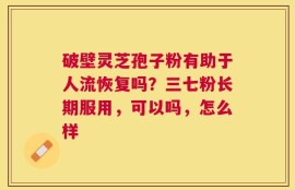 破壁灵芝孢子粉有助于人流恢复吗？三七粉长期服用，可以吗，怎么样