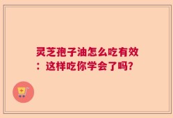 灵芝孢子油怎么吃有效：这样吃你学会了吗？