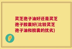 灵芝孢子油好还是灵芝孢子胶囊好(比较灵芝孢子油和胶囊的优劣)