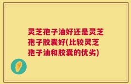 灵芝孢子油好还是灵芝孢子胶囊好(比较灵芝孢子油和胶囊的优劣)