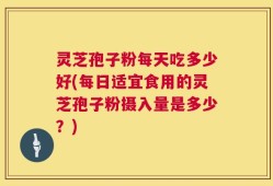灵芝孢子粉每天吃多少好(每日适宜食用的灵芝孢子粉摄入量是多少？)