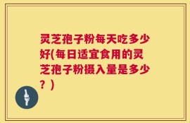 灵芝孢子粉每天吃多少好(每日适宜食用的灵芝孢子粉摄入量是多少？)