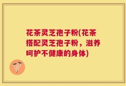 花茶灵芝孢子粉(花茶搭配灵芝孢子粉，滋养呵护不健康的身体)