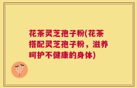 花茶灵芝孢子粉(花茶搭配灵芝孢子粉，滋养呵护不健康的身体)