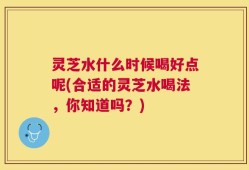 灵芝水什么时候喝好点呢(合适的灵芝水喝法，你知道吗？)