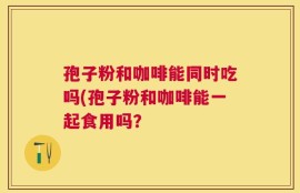 孢子粉和咖啡能同时吃吗(孢子粉和咖啡能一起食用吗？