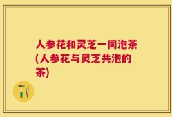 人参花和灵芝一同泡茶(人参花与灵芝共泡的茶)