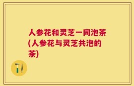 人参花和灵芝一同泡茶(人参花与灵芝共泡的茶)