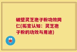 破壁灵芝孢子粉功效同仁(拓宽认知：灵芝孢子粉的功效与用途)