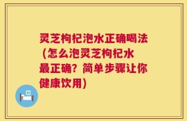 灵芝枸杞泡水正确喝法 (怎么泡灵芝枸杞水最正确？简单步骤让你健康饮用)