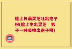 脸上长满灵芝吐出孢子粉(脸上生出灵芝　男子一呼吸喷出孢子粉)