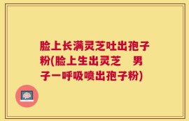 脸上长满灵芝吐出孢子粉(脸上生出灵芝　男子一呼吸喷出孢子粉)