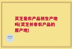 灵芝是农产品初生产地吗(灵芝并非农产品的原产地)