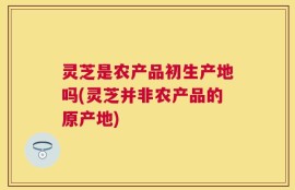 灵芝是农产品初生产地吗(灵芝并非农产品的原产地)