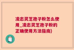 凌志灵芝孢子粉怎么使用_凌志灵芝孢子粉的正确使用方法指南)