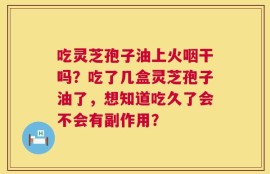 吃灵芝孢子油上火咽干吗？吃了几盒灵芝孢子油了，想知道吃久了会不会有副作用？