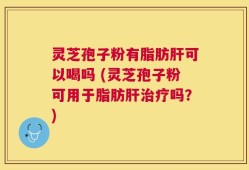 灵芝孢子粉有脂肪肝可以喝吗 (灵芝孢子粉可用于脂肪肝治疗吗？)