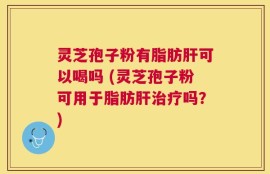 灵芝孢子粉有脂肪肝可以喝吗 (灵芝孢子粉可用于脂肪肝治疗吗？)