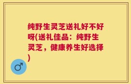 纯野生灵芝送礼好不好呀(送礼佳品：纯野生灵芝，健康养生好选择)