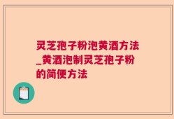 灵芝孢子粉泡黄酒方法_黄酒泡制灵芝孢子粉的简便方法